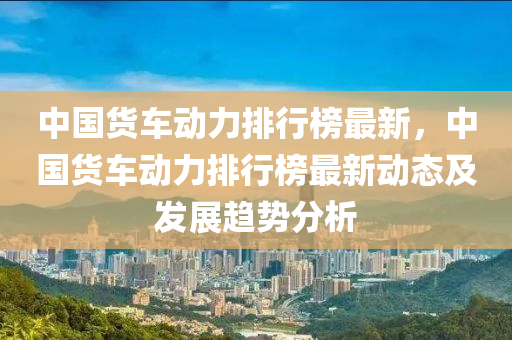 中国货车动力排行榜最新，中国货车动力排行榜最新动态及发展趋势分析