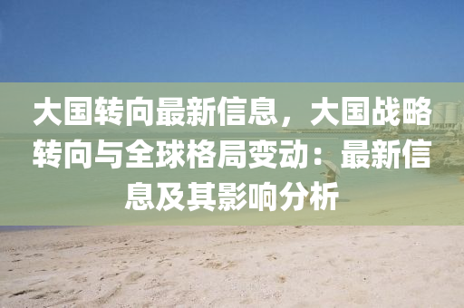 大国转向最新信息，大国战略转向与全球格局变动：最新信息及其影响分析