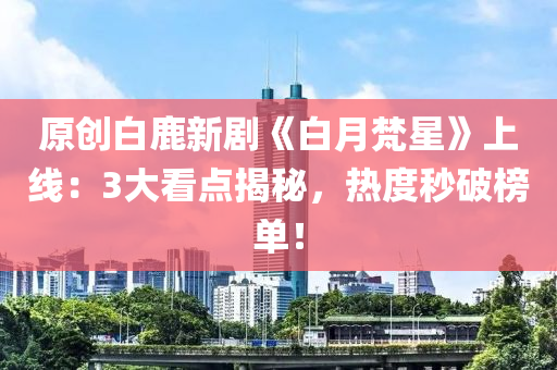原创白鹿新剧《白月梵星》上线：3大看点揭秘，热度秒破榜单！