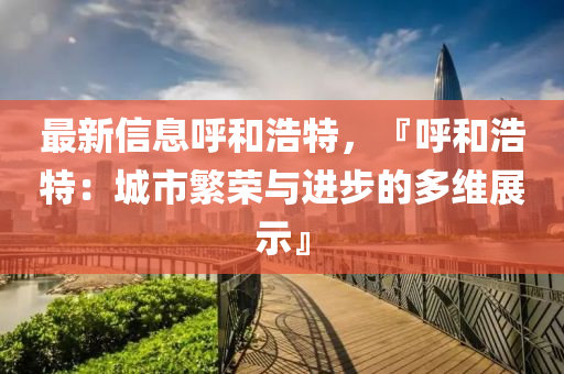 最新信息呼和浩特，『呼和浩特：城市繁荣与进步的多维展示』
