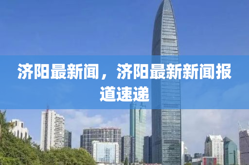 济阳最新闻，济阳最新新闻报道速递