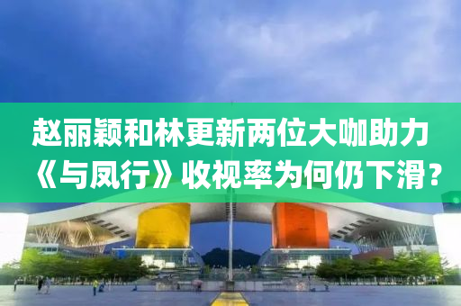 赵丽颖和林更新两位大咖助力《与凤行》收视率为何仍下滑？