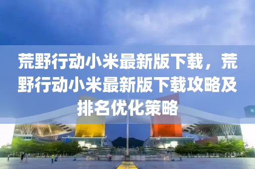 荒野行动小米最新版下载，荒野行动小米最新版下载攻略及排名优化策略