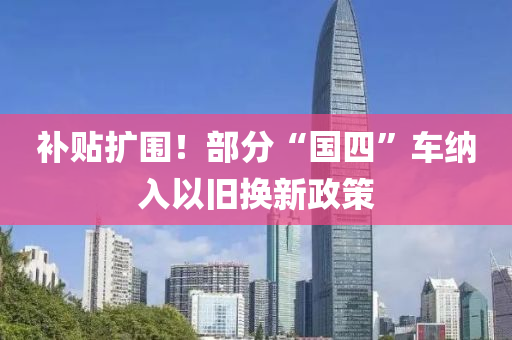 补贴扩围！部分“国四”车纳入以旧换新政策