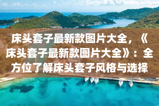 床头套子最新款图片大全，《床头套子最新款图片大全》：全方位了解床头套子风格与选择