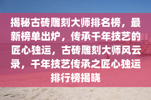 揭秘古砖雕刻大师排名榜，最新榜单出炉，传承千年技艺的匠心独运，古砖雕刻大师风云录，千年技艺传承之匠心独运排行榜揭晓