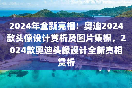 2024年全新亮相！奥迪2024款头像设计赏析及图片集锦，2024款奥迪头像设计全新亮相赏析