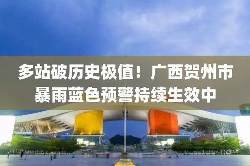 多站破历史极值！广西贺州市暴雨蓝色预警持续生效中