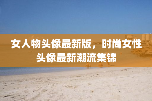 女人物头像最新版，时尚女性头像最新潮流集锦
