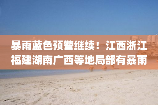 暴雨蓝色预警继续！江西浙江福建湖南广西等地局部有暴雨