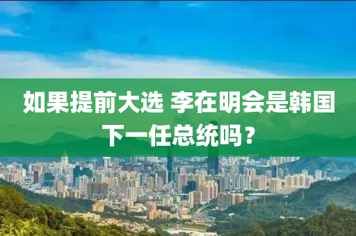 如果提前大选 李在明会是韩国下一任总统吗？