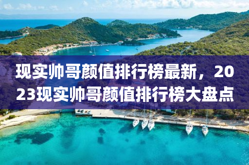 现实帅哥颜值排行榜最新，2023现实帅哥颜值排行榜大盘点