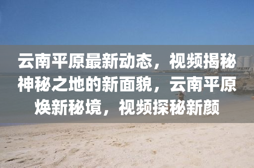云南平原最新动态，视频揭秘神秘之地的新面貌，云南平原焕新秘境，视频探秘新颜