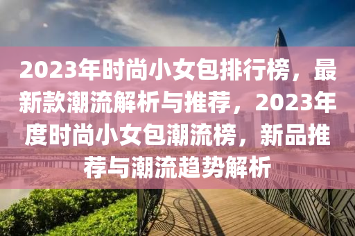 2023年时尚小女包排行榜，最新款潮流解析与推荐，2023年度时尚小女包潮流榜，新品推荐与潮流趋势解析
