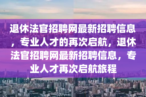 退休法官招聘网最新招聘信息，专业人才的再次启航，退休法官招聘网最新招聘信息，专业人才再次启航旅程