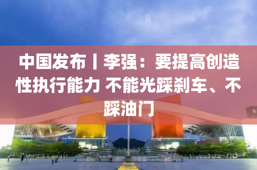 中国发布丨李强：要提高创造性执行能力 不能光踩刹车、不踩油门