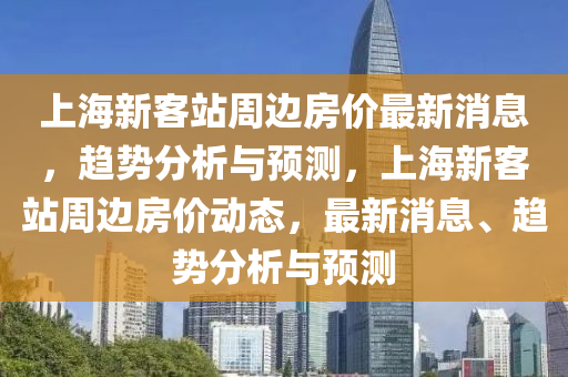 上海新客站周边房价最新消息，趋势分析与预测，上海新客站周边房价动态，最新消息、趋势分析与预测