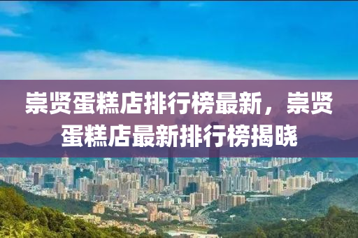 崇贤蛋糕店排行榜最新，崇贤蛋糕店最新排行榜揭晓