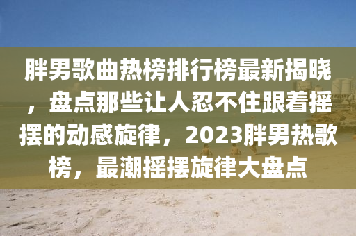胖男歌曲热榜排行榜最新揭晓，盘点那些让人忍不住跟着摇摆的动感旋律，2023胖男热歌榜，最潮摇摆旋律大盘点