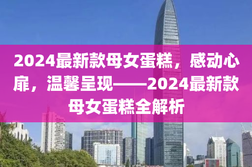 2024最新款母女蛋糕，感动心扉，温馨呈现——2024最新款母女蛋糕全解析