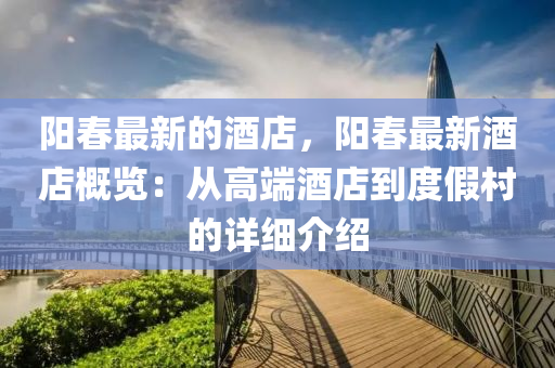 阳春最新的酒店，阳春最新酒店概览：从高端酒店到度假村的详细介绍