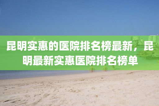 昆明实惠的医院排名榜最新，昆明最新实惠医院排名榜单