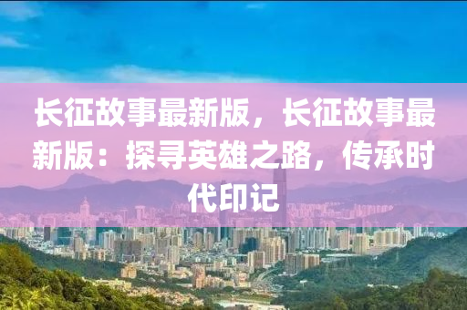 长征故事最新版，长征故事最新版：探寻英雄之路，传承时代印记