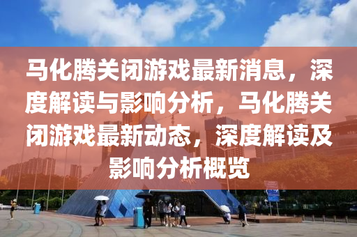 马化腾关闭游戏最新消息，深度解读与影响分析，马化腾关闭游戏最新动态，深度解读及影响分析概览