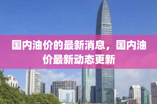 国内油价的最新消息，国内油价最新动态更新