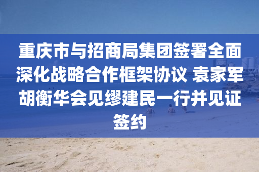 重庆市与招商局集团签署全面深化战略合作框架协议 袁家军胡衡华会见缪建民一行并见证签约