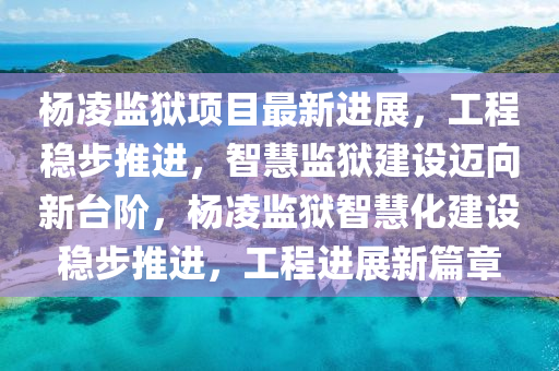 杨凌监狱项目最新进展，工程稳步推进，智慧监狱建设迈向新台阶，杨凌监狱智慧化建设稳步推进，工程进展新篇章