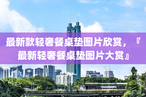 最新款轻奢餐桌垫图片欣赏，『最新轻奢餐桌垫图片大赏』
