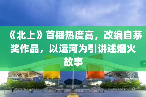 《北上》首播热度高，改编自茅奖作品，以运河为引讲述烟火故事