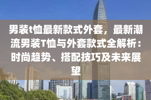 男装t恤最新款式外套，最新潮流男装T恤与外套款式全解析：时尚趋势、搭配技巧及未来展望
