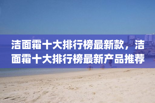 洁面霜十大排行榜最新款，洁面霜十大排行榜最新产品推荐