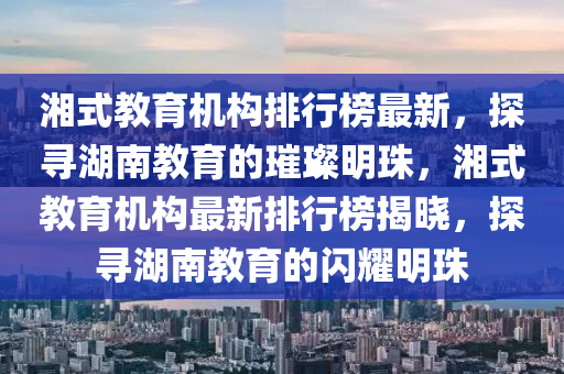 湘式教育机构排行榜最新，探寻湖南教育的璀璨明珠，湘式教育机构最新排行榜揭晓，探寻湖南教育的闪耀明珠