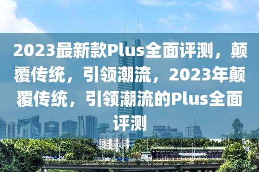 2023最新款Plus全面评测，颠覆传统，引领潮流，2023年颠覆传统，引领潮流的Plus全面评测