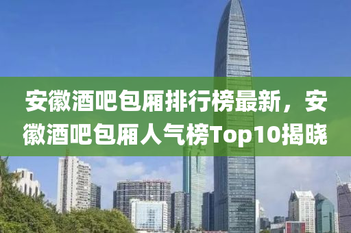 安徽酒吧包厢排行榜最新，安徽酒吧包厢人气榜Top10揭晓