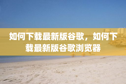 如何下载最新版谷歌，如何下载最新版谷歌浏览器