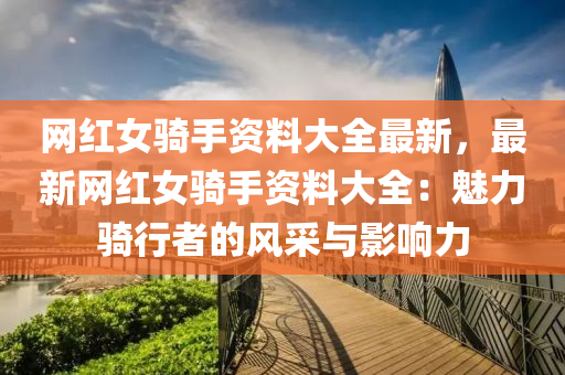网红女骑手资料大全最新，最新网红女骑手资料大全：魅力骑行者的风采与影响力