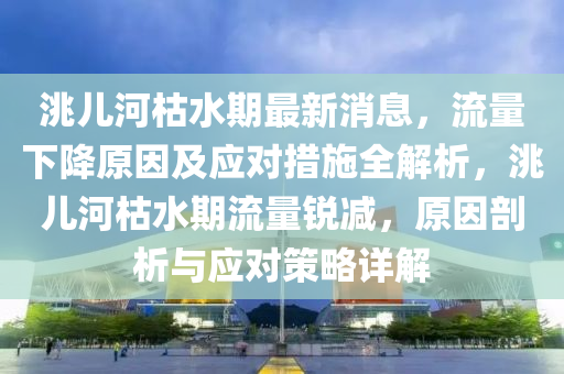 洮儿河枯水期最新消息，流量下降原因及应对措施全解析，洮儿河枯水期流量锐减，原因剖析与应对策略详解