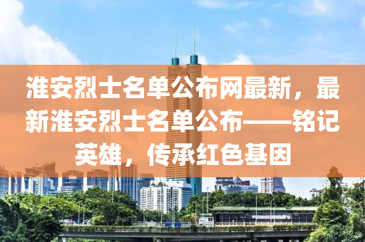 淮安烈士名单公布网最新，最新淮安烈士名单公布——铭记英雄，传承红色基因