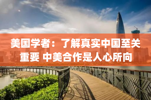 美国学者：了解真实中国至关重要 中美合作是人心所向