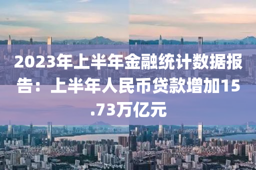 2023年上半年金融统计数据报告：上半年人民币贷款增加15.73万亿元