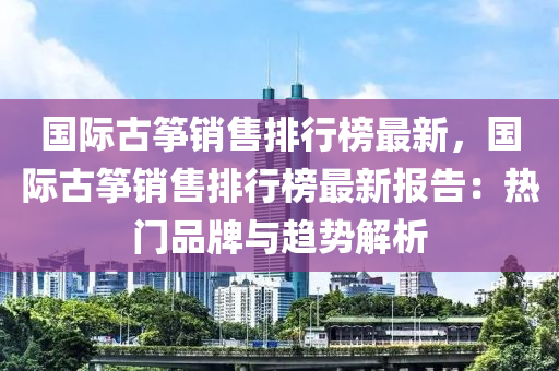 国际古筝销售排行榜最新，国际古筝销售排行榜最新报告：热门品牌与趋势解析