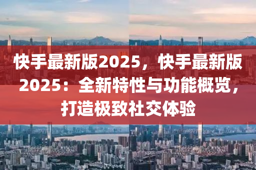 快手最新版2025，快手最新版2025：全新特性与功能概览，打造极致社交体验