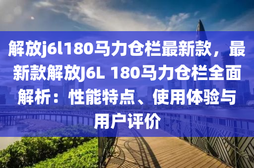 解放j6l180马力仓栏最新款，最新款解放J6L 180马力仓栏全面解析：性能特点、使用体验与用户评价