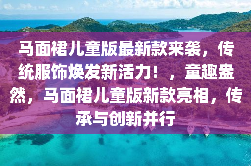 马面裙儿童版最新款来袭，传统服饰焕发新活力！，童趣盎然，马面裙儿童版新款亮相，传承与创新并行