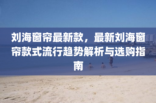 刘海窗帘最新款，最新刘海窗帘款式流行趋势解析与选购指南