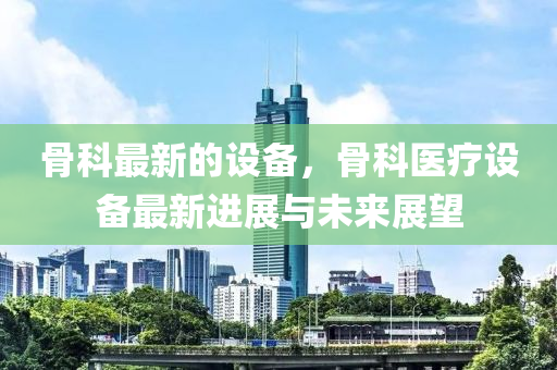 骨科最新的设备，骨科医疗设备最新进展与未来展望